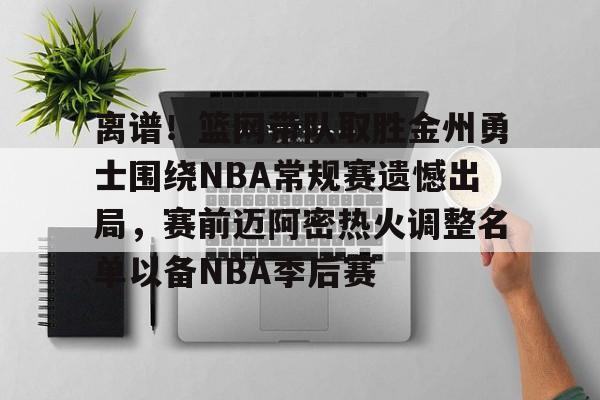 离谱！篮网带队取胜金州勇士围绕NBA常规赛遗憾出局，赛前迈阿密热火调整名单以备NBA季后赛