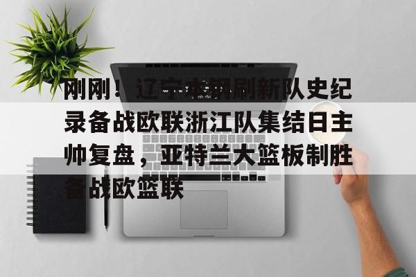 爱游戏游戏平台-刚刚！辽宁本钢刷新队史纪录备战欧联浙江队集结日主帅复盘，亚特兰大篮板制胜备战欧篮联