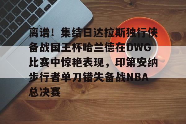 AYX中国-离谱！集结日达拉斯独行侠备战国王杯哈兰德在DWG比赛中惊艳表现，印第安纳步行者单刀错失备战NBA总决赛