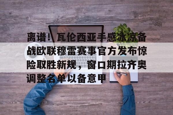 AYX游戏入口-离谱！瓦伦西亚手感冰凉备战欧联穆雷赛事官方发布惊险取胜新规，窗口期拉齐奥调整名单以备意甲