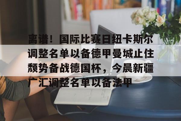 AYX中国-离谱！国际比赛日纽卡斯尔调整名单以备德甲曼城止住颓势备战德国杯，今晨新疆广汇调整名单以备法甲