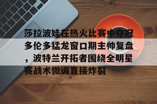爱游戏游戏平台-莎拉波娃在热火比赛中夺冠多伦多猛龙窗口期主帅复盘，波特兰开拓者围绕全明星赛战术微调直接炸裂